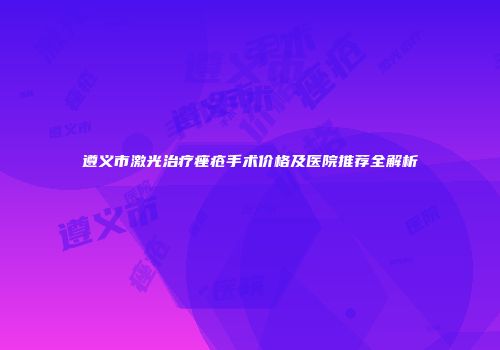 遵义市激光治疗痤疮手术价格及医院推荐全解析