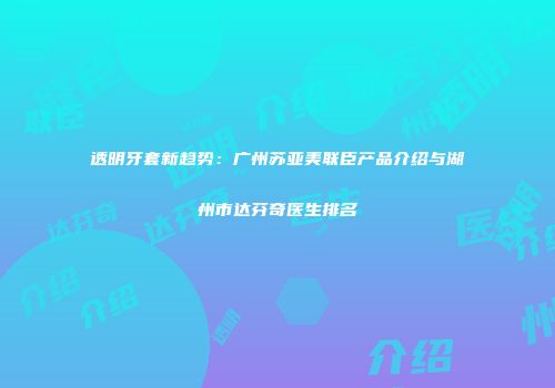 透明牙套新趋势：广州苏亚美联臣产品介绍与湖州市达芬奇医生排名