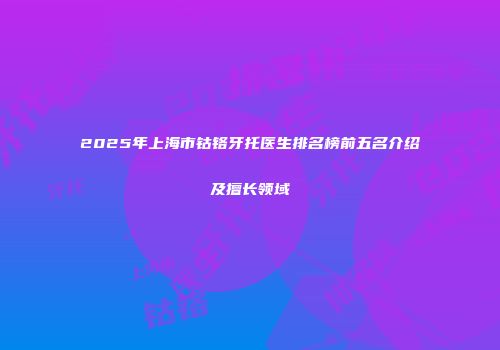 2025年上海市钴铬牙托医生排名榜前五名介绍及擅长领域