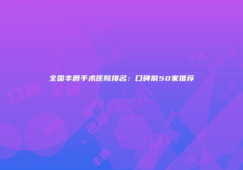 全国丰唇手术医院排名：口碑前50家推荐
