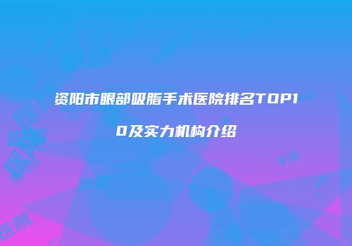 资阳市眼部吸脂手术医院排名TOP10及实力机构介绍