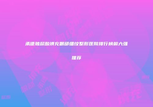 承德玻尿酸填充眼部细纹整形医院排行榜前六强推荐