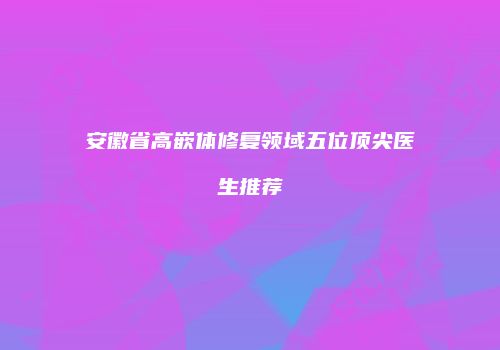 安徽省高嵌体修复领域五位顶尖医生推荐