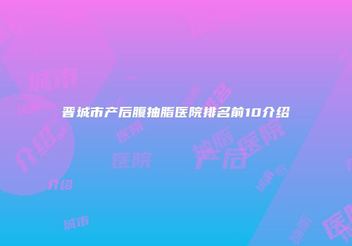 晋城市产后腹抽脂医院排名前10介绍