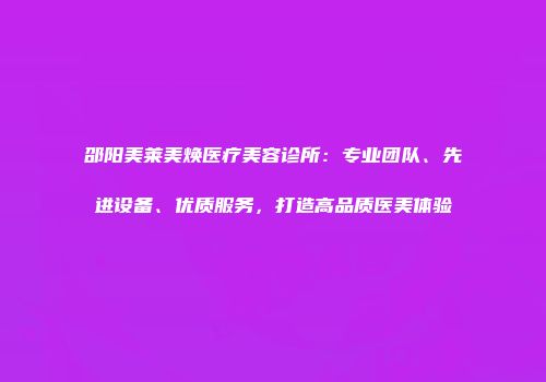 邵阳美莱美焕医疗美容诊所：专业团队、先进设备、优质服务，打造高品质医美体验