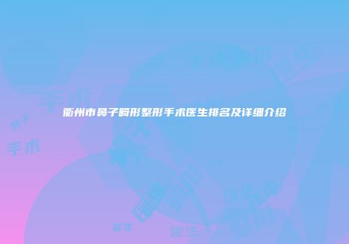 衢州市鼻子畸形整形手术医生排名及详细介绍
