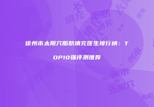 徐州市太阳穴脂肪填充医生排行榜：TOP10强评测推荐