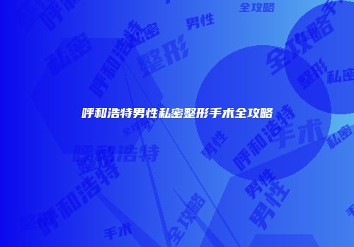 呼和浩特男性私密整形手术全攻略