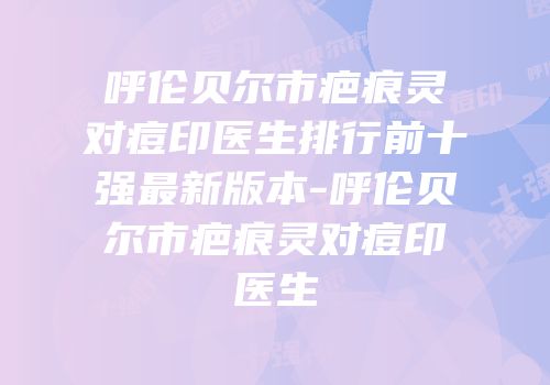 呼伦贝尔市疤痕灵对痘印医生排行前十强最新版本-呼伦贝尔市疤痕灵对痘印医生