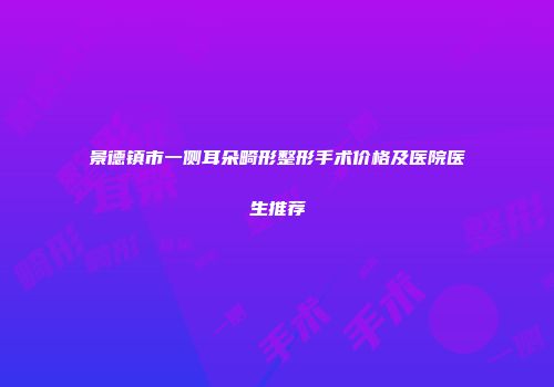 景德镇市一侧耳朵畸形整形手术价格及医院医生推荐