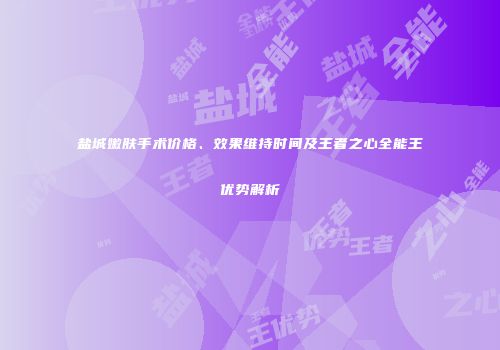 盐城嫩肤手术价格、效果维持时间及王者之心全能王优势解析