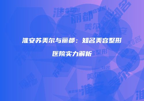 淮安苏美尔与丽都：知名美容整形医院实力解析