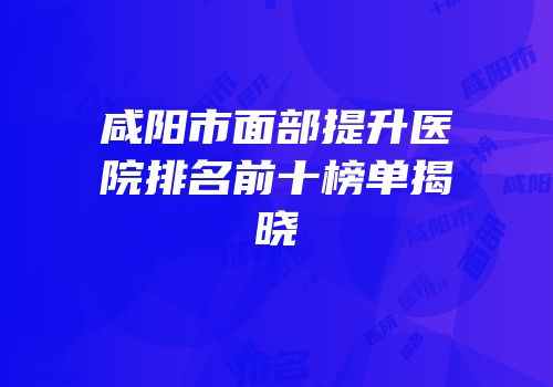 咸阳市面部提升医院排名前十榜单揭晓