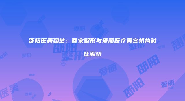 邵阳医美翘楚：曹家整形与爱丽医疗美容机构对比解析