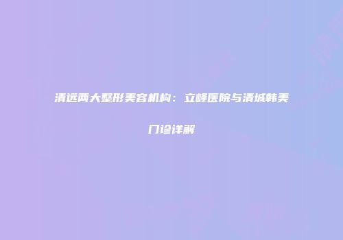 清远两大整形美容机构：立峰医院与清城韩美门诊详解