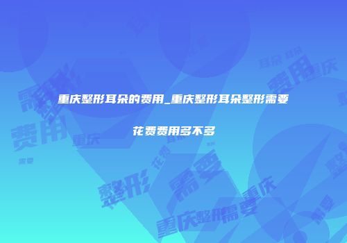 重庆整形耳朵的费用_重庆整形耳朵整形需要花费费用多不多