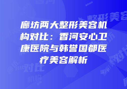 廊坊两大整形美容机构对比：香河安心卫康医院与韩誉国都医疗美容解析