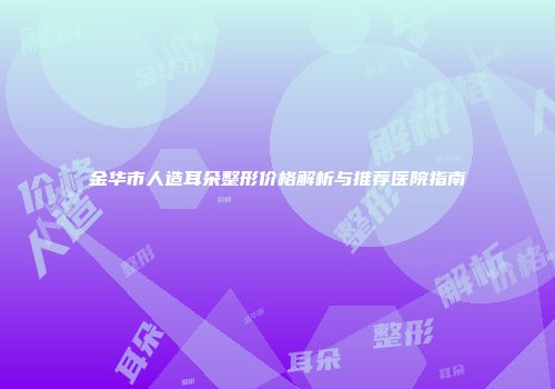 金华市人造耳朵整形价格解析与推荐医院指南
