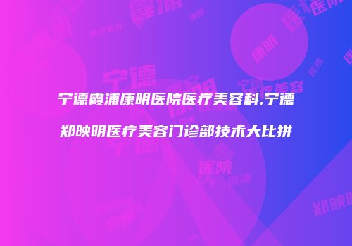 宁德霞浦康明医院医疗美容科,宁德郑映明医疗美容门诊部技术大比拼