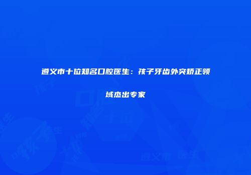 遵义市十位知名口腔医生：孩子牙齿外突矫正领域杰出专家