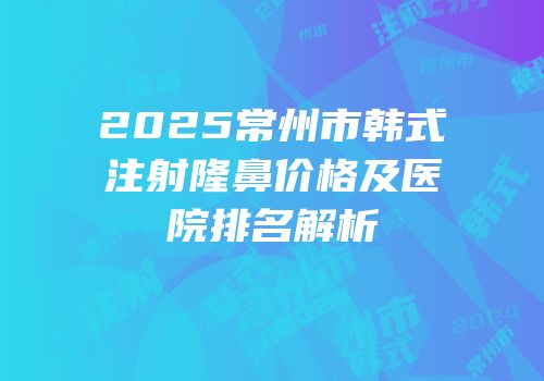 2025常州市韩式注射隆鼻价格及医院排名解析