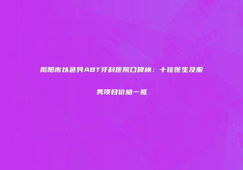揭阳市以色列ABT牙科医院口碑榜：十佳医生及服务项目价格一览