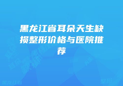 黑龙江省耳朵天生缺损整形价格与医院推荐