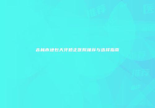 吉林市地包天牙矫正医院推荐与选择指南