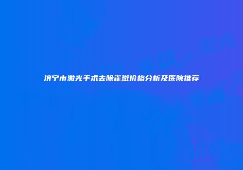 济宁市激光手术去除雀斑价格分析及医院推荐