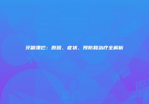 牙龈溃烂：原因、症状、预防和治疗全解析