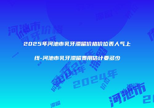 2025年河池市乳牙滞留价格价位表人气上线-河池市乳牙滞留费用估计要多少