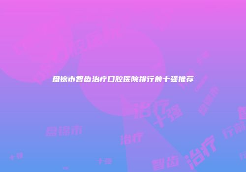 盘锦市智齿治疗口腔医院排行前十强推荐