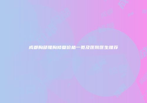成都胸部隆胸修复价格一览及医院医生推荐