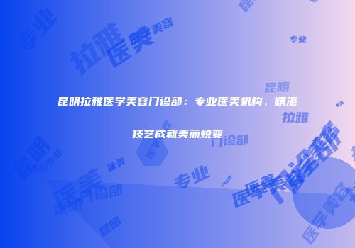 昆明拉雅医学美容门诊部：专业医美机构，精湛技艺成就美丽蜕变