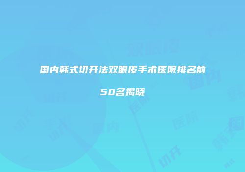国内韩式切开法双眼皮手术医院排名前50名揭晓