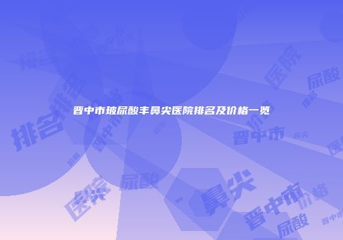 晋中市玻尿酸丰鼻尖医院排名及价格一览
