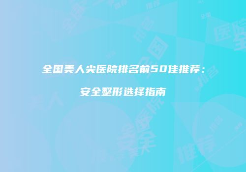 全国美人尖医院排名前50佳推荐：安全整形选择指南