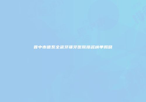 晋中市德系全瓷牙镶牙医院排名榜单揭晓