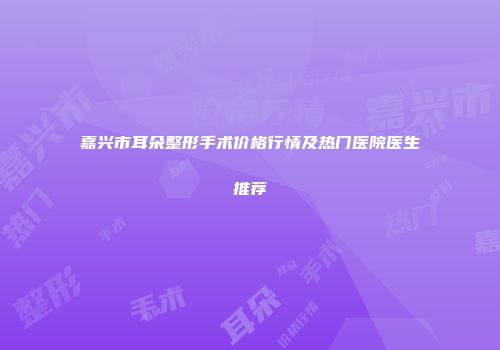 嘉兴市耳朵整形手术价格行情及热门医院医生推荐
