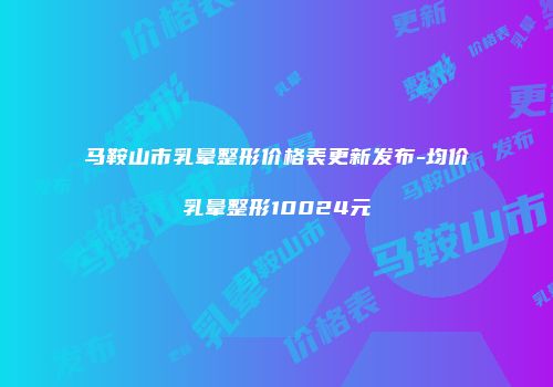 马鞍山市乳晕整形价格表更新发布-均价乳晕整形10024元