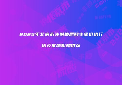 2025年北京市注射玻尿酸丰额价格行情及优质机构推荐