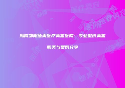 湖南邵阳德美医疗美容医院：专业整形美容服务与案例分享