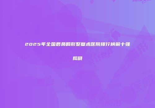 2025年全国唇鼻畸形整复术医院排行榜前十强揭晓