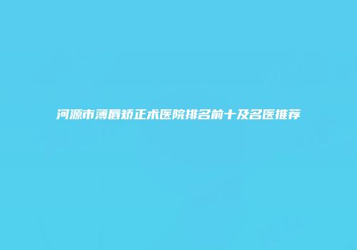河源市薄唇矫正术医院排名前十及名医推荐