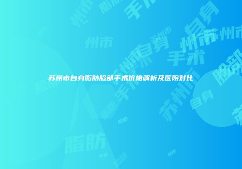 苏州市自身脂肪脸部手术价格解析及医院对比