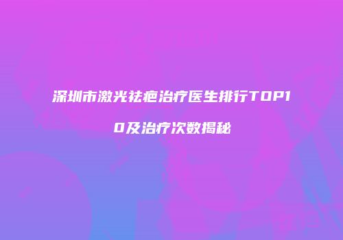 深圳市激光祛疤治疗医生排行TOP10及治疗次数揭秘