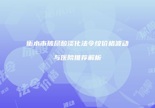 衡水市玻尿酸淡化法令纹价格波动与医院推荐解析