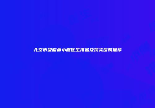 北京市吸脂瘦小腿医生排名及顶尖医院推荐