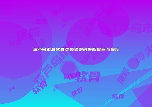 葫芦岛市耳软骨垫鼻尖整形医院推荐与排行