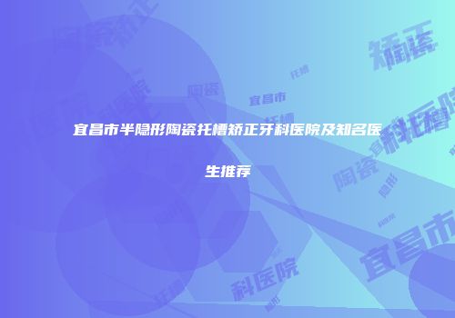宜昌市半隐形陶瓷托槽矫正牙科医院及知名医生推荐